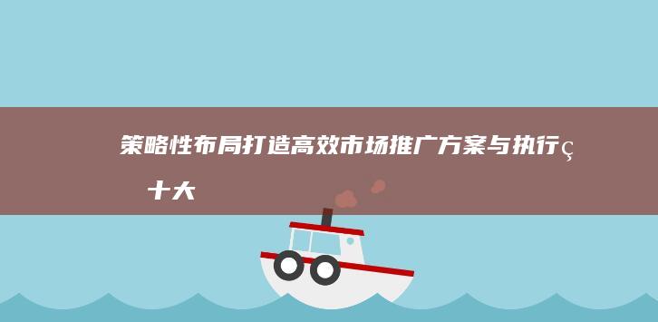 策略性布局：打造高效市场推广方案与执行的十大步骤